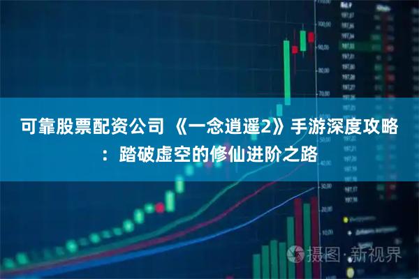 可靠股票配资公司 《一念逍遥2》手游深度攻略：踏破虚空的修仙进阶之路