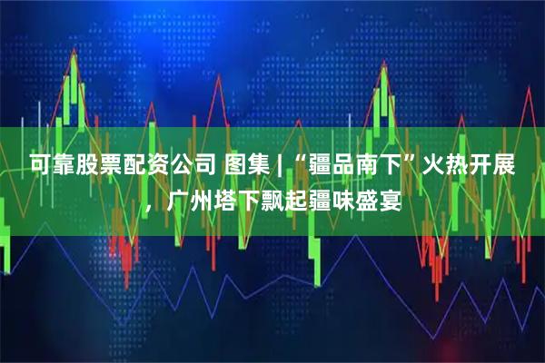 可靠股票配资公司 图集 | “疆品南下”火热开展，广州塔下飘起疆味盛宴