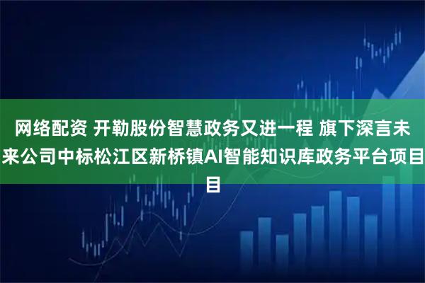 网络配资 开勒股份智慧政务又进一程 旗下深言未来公司中标松江区新桥镇AI智能知识库政务平台项目