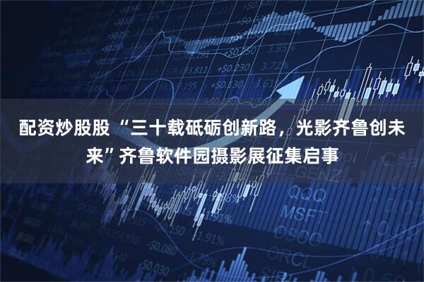 配资炒股股 “三十载砥砺创新路，光影齐鲁创未来”齐鲁软件园摄影展征集启事