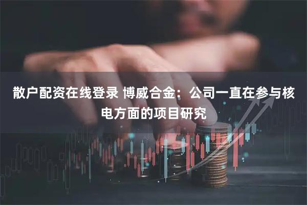 散户配资在线登录 博威合金：公司一直在参与核电方面的项目研究