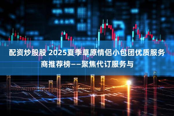 配资炒股股 2025夏季草原情侣小包团优质服务商推荐榜——聚焦代订服务与