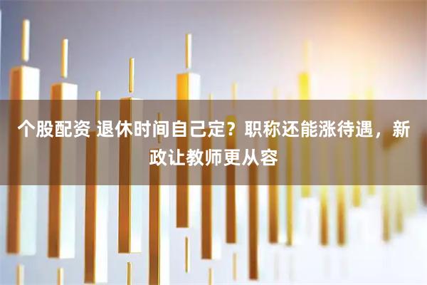 个股配资 退休时间自己定？职称还能涨待遇，新政让教师更从容